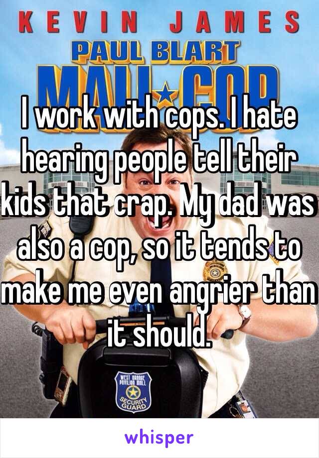 I work with cops. I hate hearing people tell their kids that crap. My dad was also a cop, so it tends to make me even angrier than it should. 