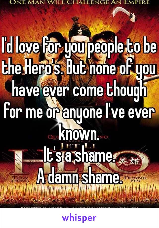 I'd love for you people to be the Hero's. But none of you have ever come though for me or anyone I've ever known. 
It's a shame. 
A damn shame.
