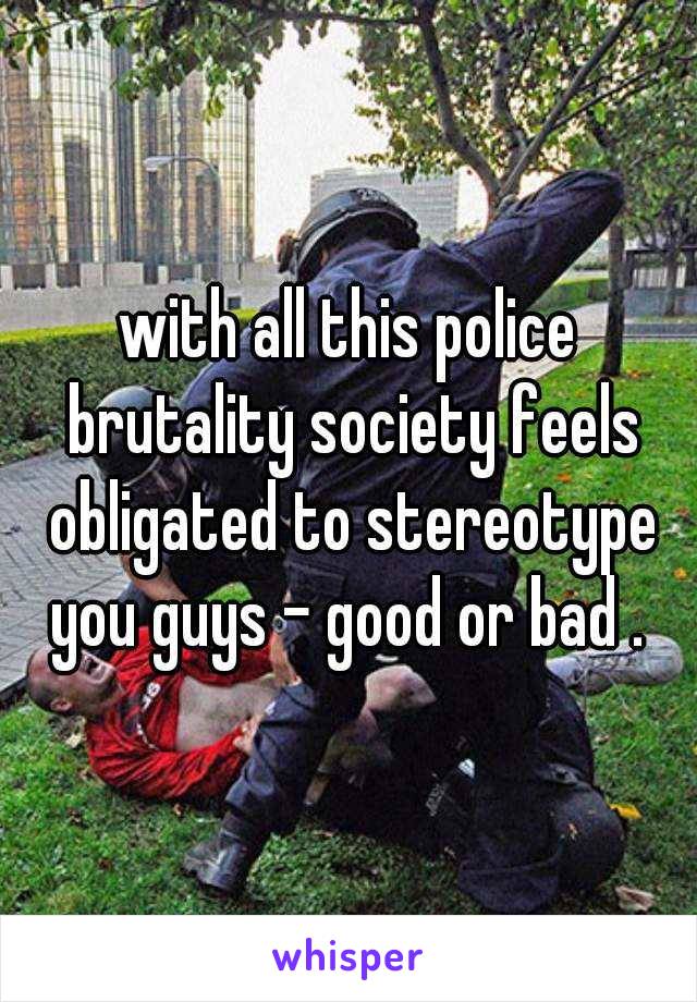 with all this police brutality society feels obligated to stereotype you guys - good or bad . 