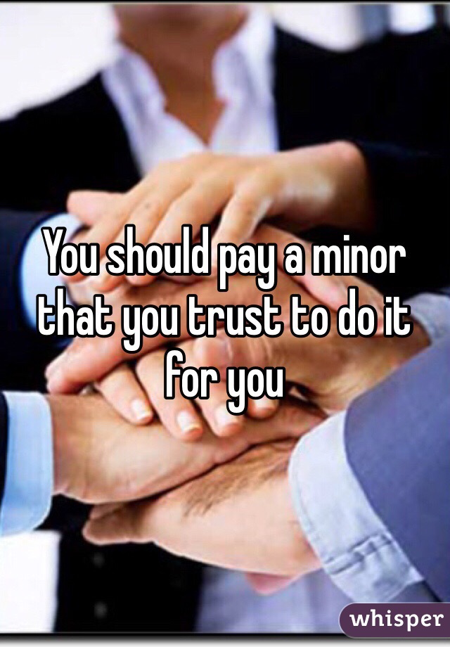 You should pay a minor that you trust to do it for you