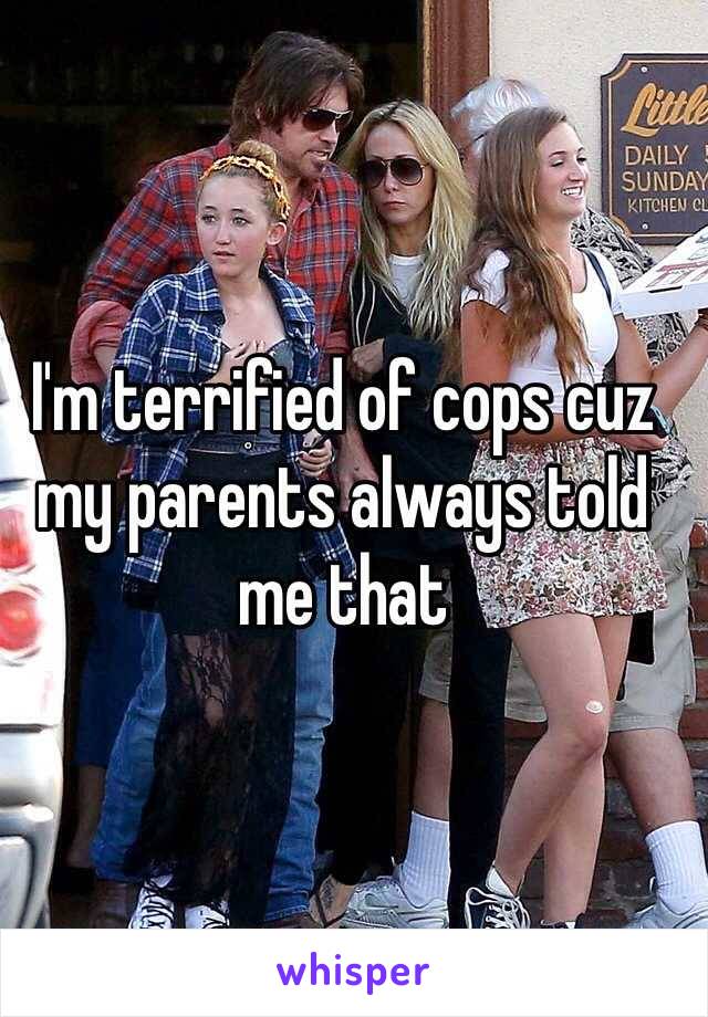 I'm terrified of cops cuz my parents always told me that