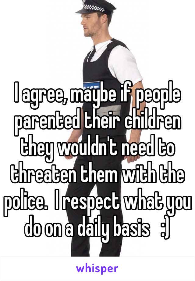 I agree, maybe if people parented their children they wouldn't need to threaten them with the police.  I respect what you do on a daily basis   :)