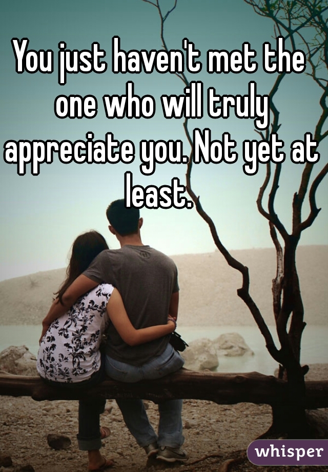 You just haven't met the one who will truly appreciate you. Not yet at least. 
