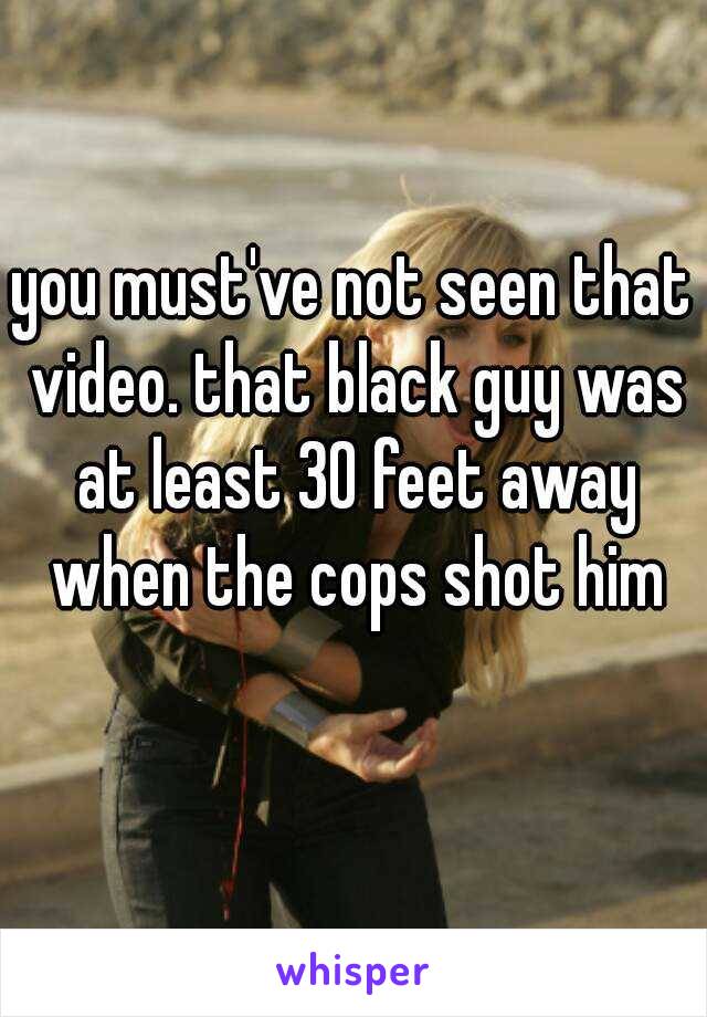 you must've not seen that video. that black guy was at least 30 feet away when the cops shot him