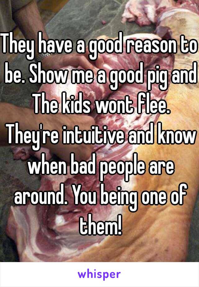 They have a good reason to be. Show me a good pig and The kids wont flee. They're intuitive and know when bad people are around. You being one of them!