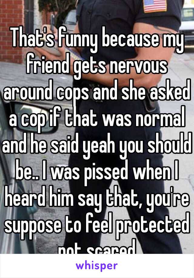 That's funny because my friend gets nervous around cops and she asked a cop if that was normal and he said yeah you should be.. I was pissed when I heard him say that, you're suppose to feel protected not scared 