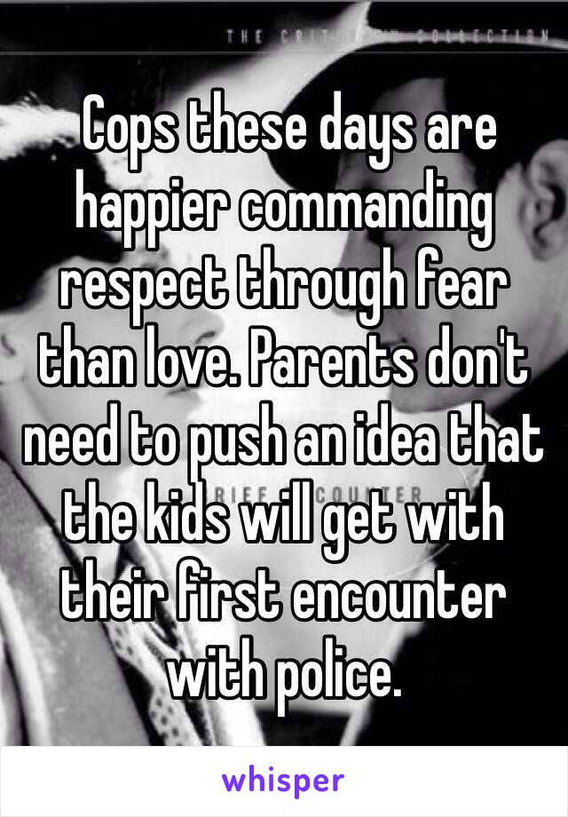  Cops these days are happier commanding respect through fear than love. Parents don't need to push an idea that the kids will get with their first encounter with police. 