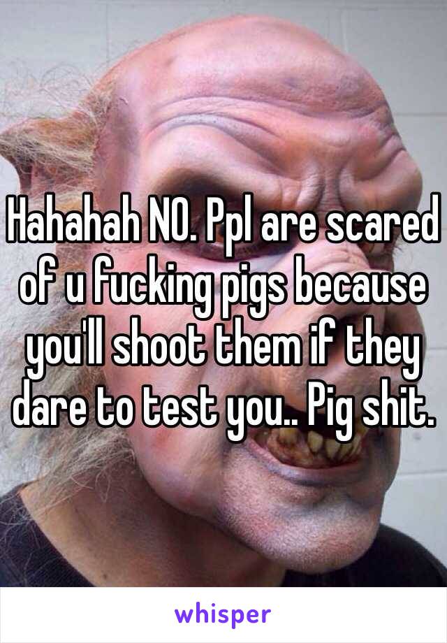 Hahahah NO. Ppl are scared of u fucking pigs because you'll shoot them if they dare to test you.. Pig shit. 