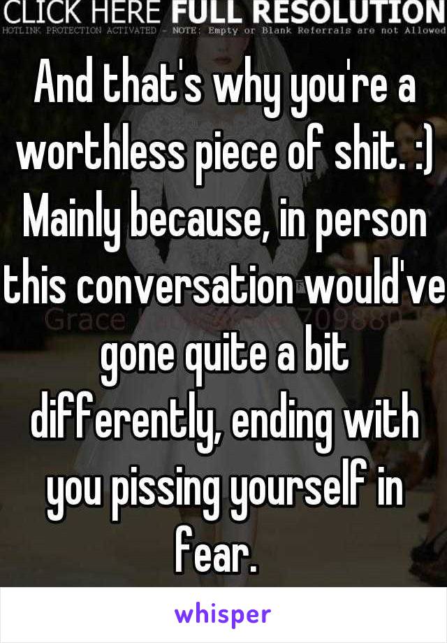 And that's why you're a worthless piece of shit. :) Mainly because, in person this conversation would've gone quite a bit differently, ending with you pissing yourself in fear.  