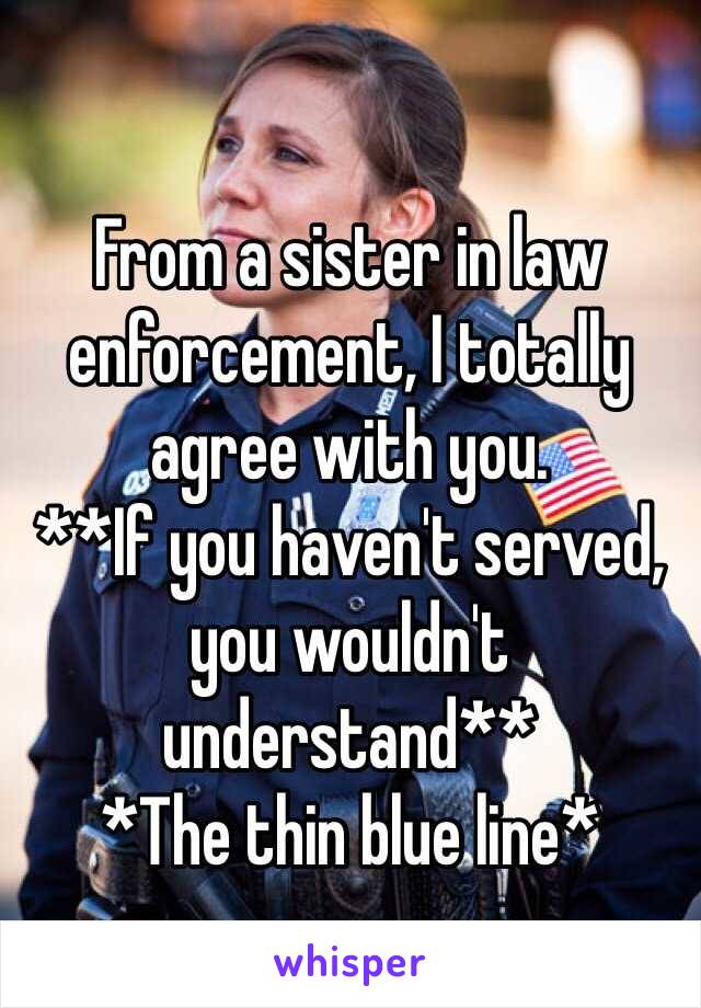 From a sister in law enforcement, I totally agree with you.
**If you haven't served, you wouldn't understand**
*The thin blue line*