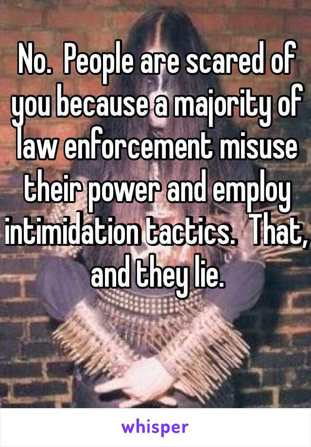 No.  People are scared of you because a majority of law enforcement misuse their power and employ intimidation tactics.  That, and they lie.