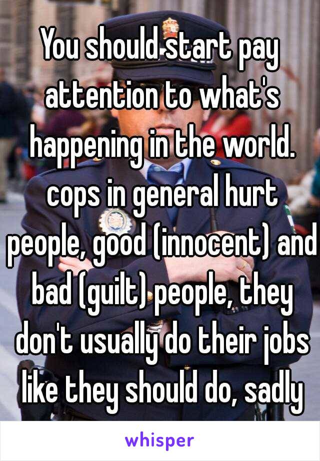 You should start pay attention to what's happening in the world. cops in general hurt people, good (innocent) and bad (guilt) people, they don't usually do their jobs like they should do, sadly