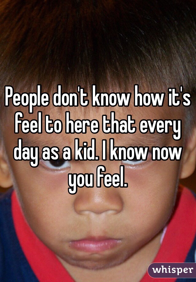 People don't know how it's feel to here that every day as a kid. I know now you feel. 