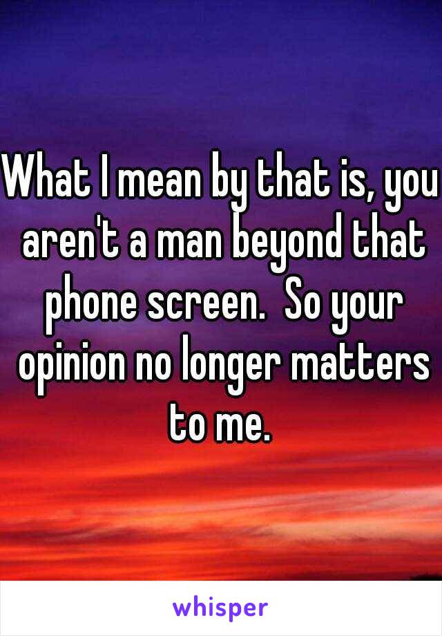 What I mean by that is, you aren't a man beyond that phone screen.  So your opinion no longer matters to me. 