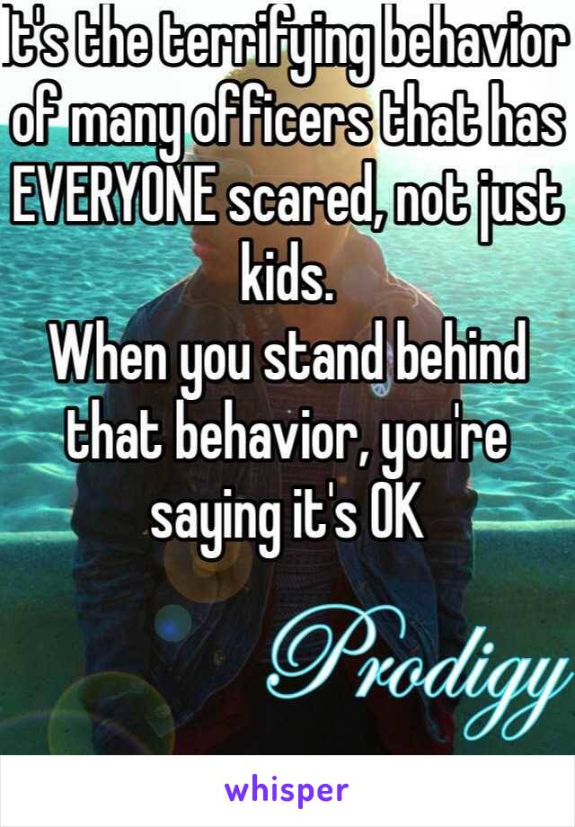 It's the terrifying behavior of many officers that has EVERYONE scared, not just kids. 
When you stand behind that behavior, you're saying it's OK