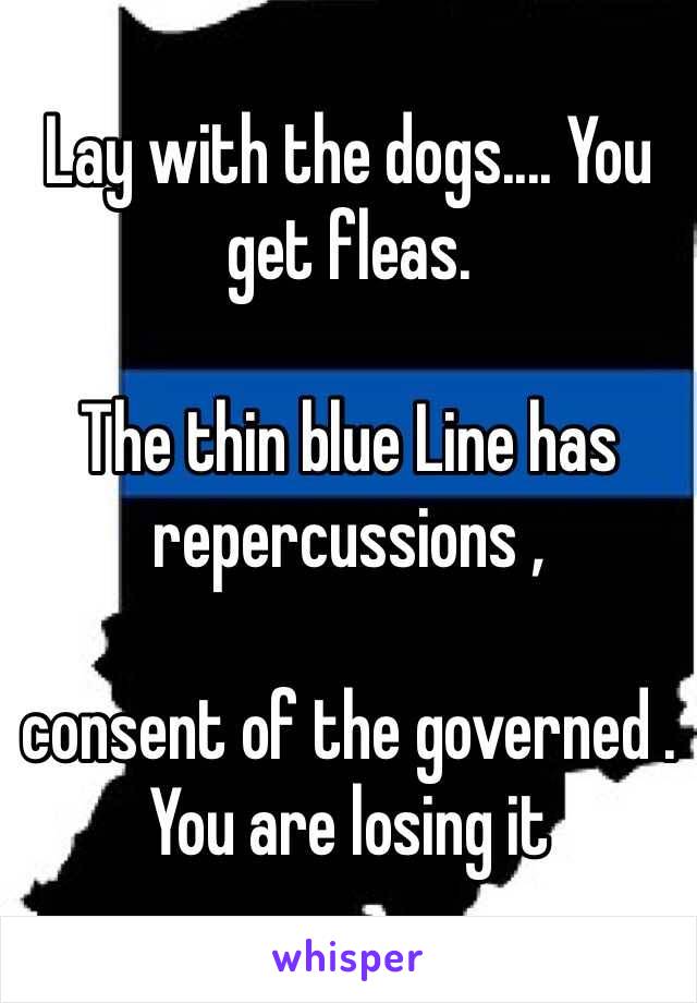 Lay with the dogs.... You get fleas.

The thin blue Line has repercussions , 

consent of the governed . You are losing it