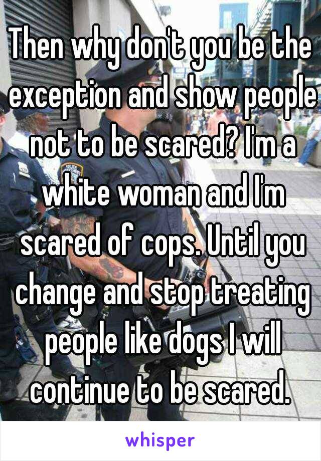 Then why don't you be the exception and show people not to be scared? I'm a white woman and I'm scared of cops. Until you change and stop treating people like dogs I will continue to be scared. 