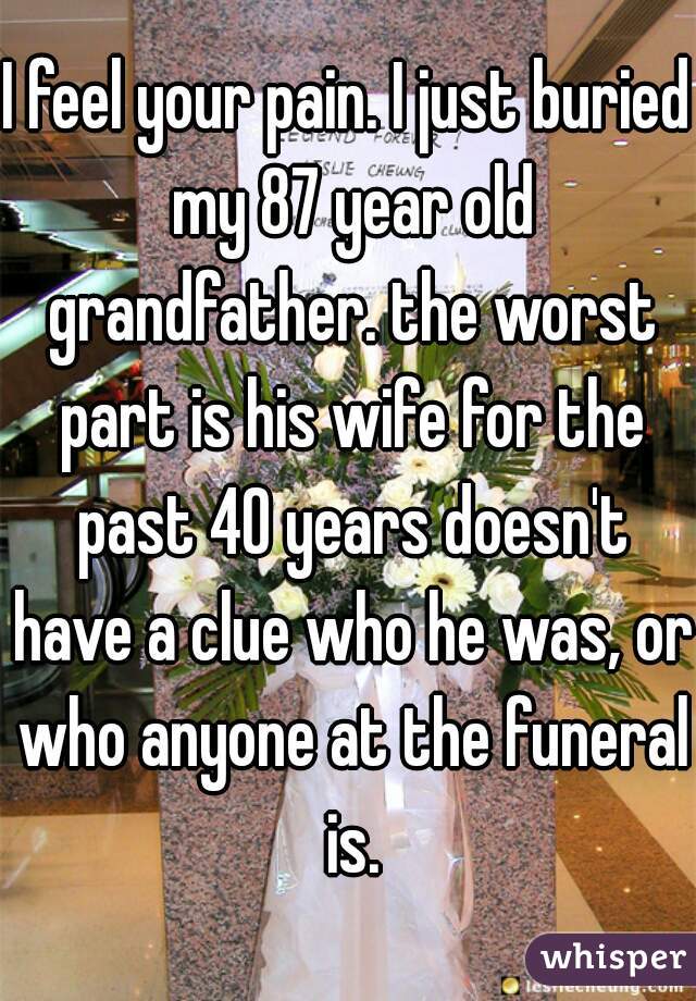 I feel your pain. I just buried my 87 year old grandfather. the worst part is his wife for the past 40 years doesn't have a clue who he was, or who anyone at the funeral is.