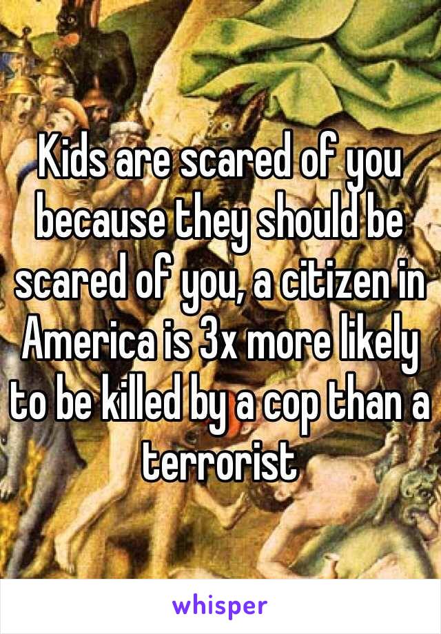 Kids are scared of you because they should be scared of you, a citizen in America is 3x more likely to be killed by a cop than a terrorist 