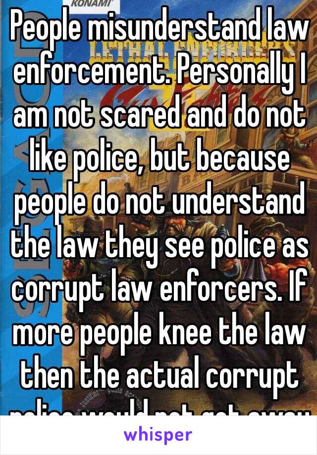 People misunderstand law enforcement. Personally I am not scared and do not like police, but because people do not understand the law they see police as corrupt law enforcers. If more people knee the law then the actual corrupt police would not get away  