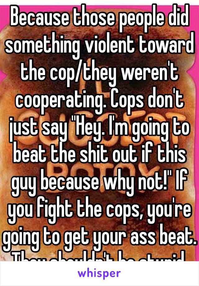 Because those people did something violent toward the cop/they weren't cooperating. Cops don't just say "Hey. I'm going to beat the shit out if this guy because why not!" If you fight the cops, you're going to get your ass beat. They shouldn't be stupid. 