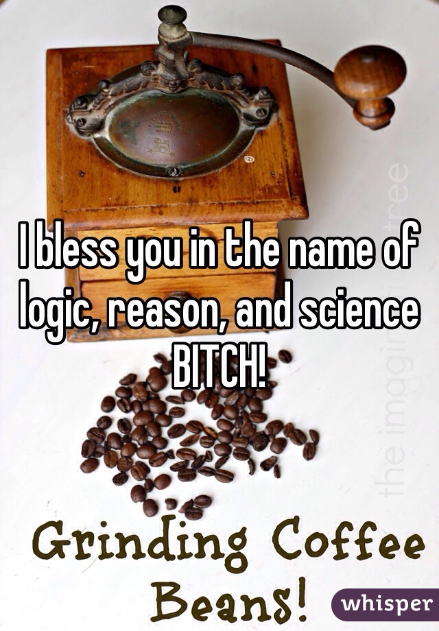 I bless you in the name of logic, reason, and science BITCH!