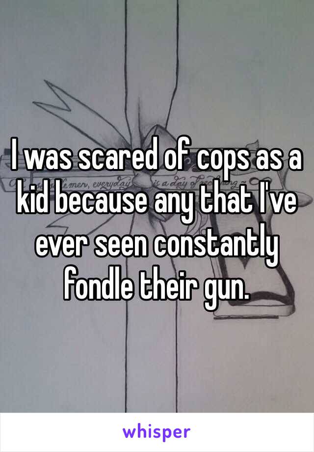 I was scared of cops as a kid because any that I've ever seen constantly fondle their gun. 