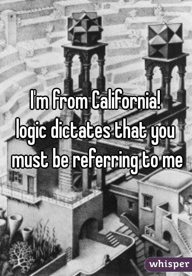 I'm from California!
logic dictates that you must be referring to me