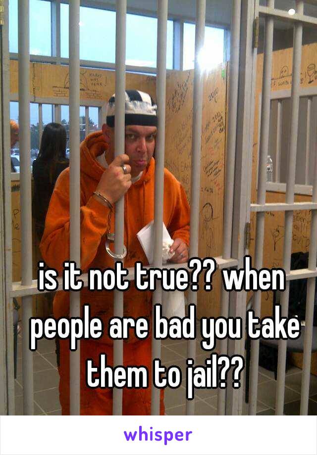 is it not true?? when people are bad you take them to jail??