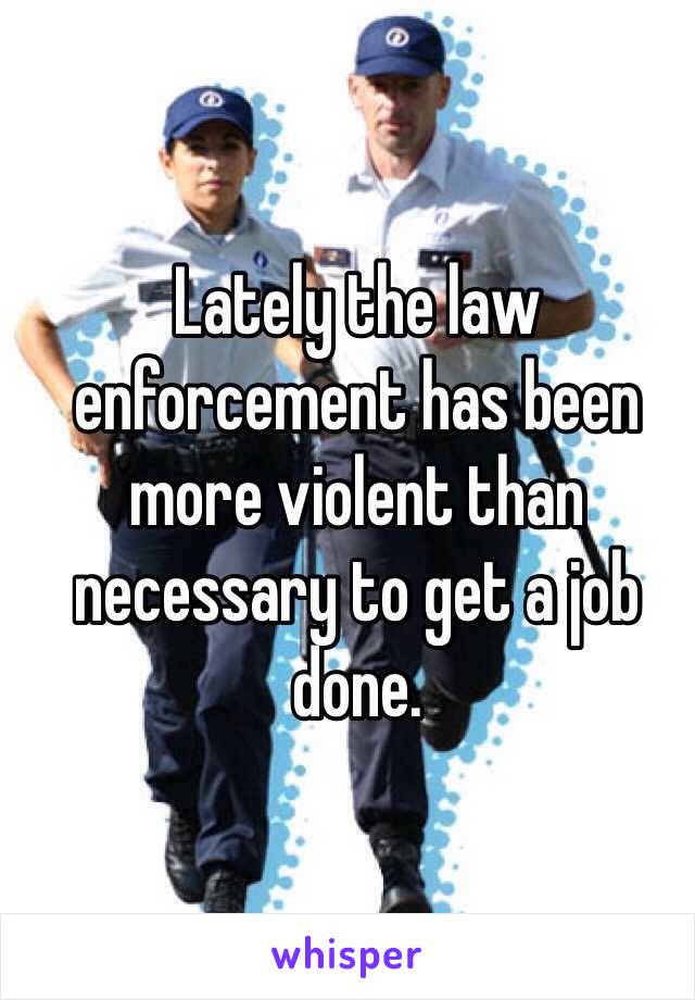 Lately the law enforcement has been more violent than necessary to get a job done. 