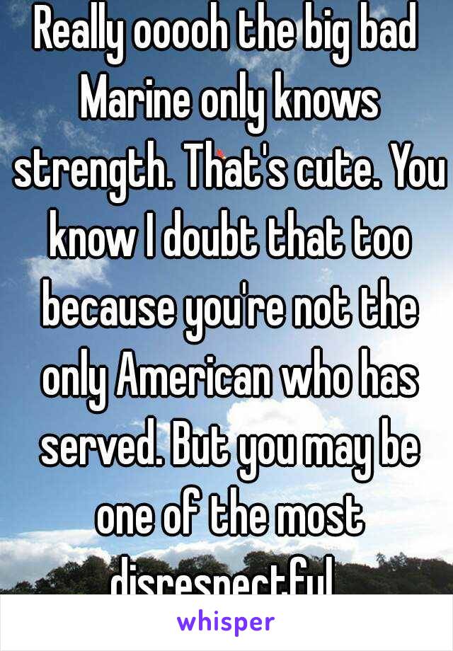 Really ooooh the big bad Marine only knows strength. That's cute. You know I doubt that too because you're not the only American who has served. But you may be one of the most disrespectful. 