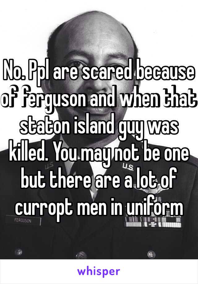 No. Ppl are scared because of ferguson and when that staton island guy was killed. You may not be one but there are a lot of curropt men in uniform