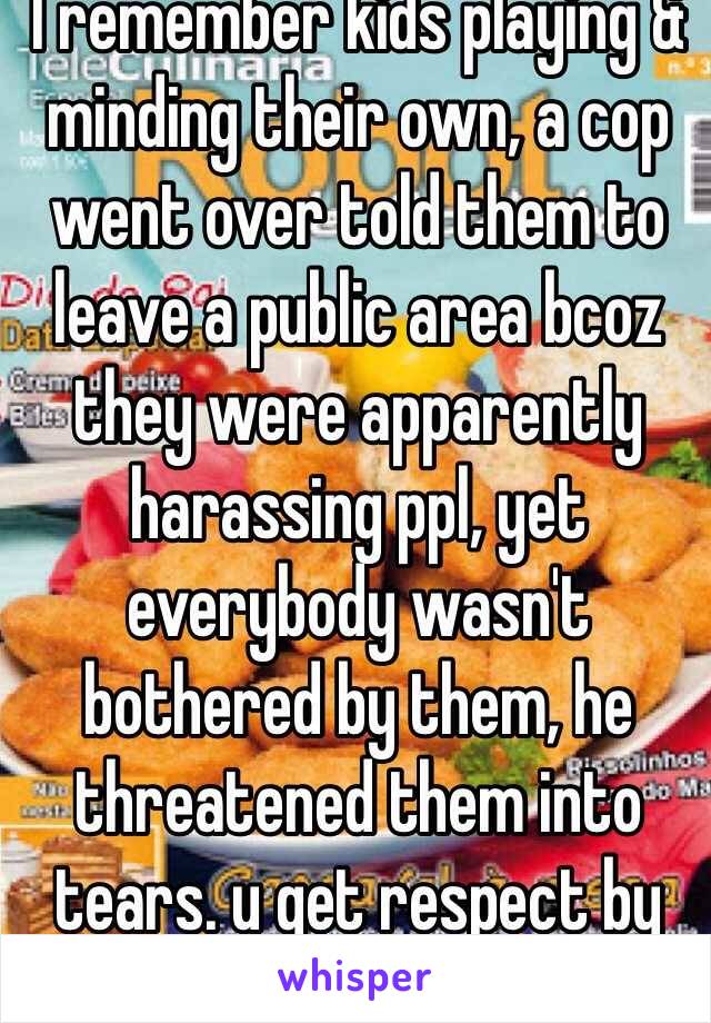 I remember kids playing & minding their own, a cop went over told them to leave a public area bcoz they were apparently harassing ppl, yet everybody wasn't bothered by them, he threatened them into tears. u get respect by GIVING