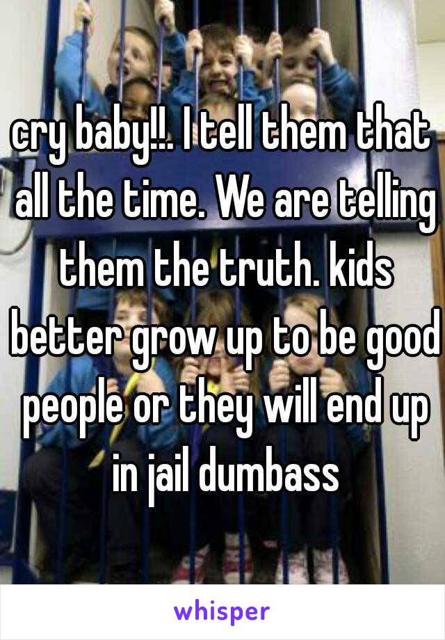 cry baby!!. I tell them that all the time. We are telling them the truth. kids better grow up to be good people or they will end up in jail dumbass