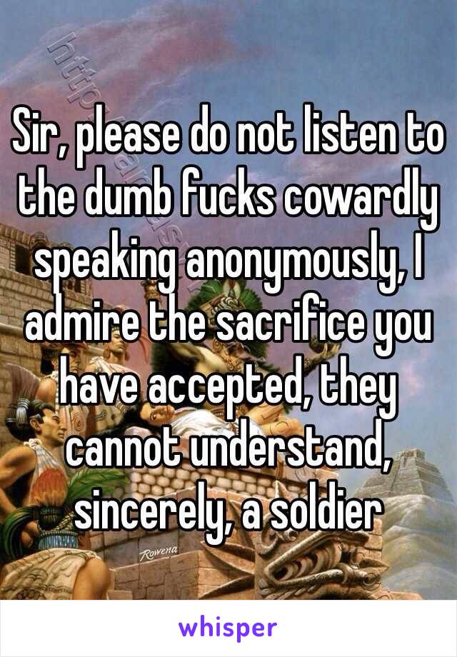 Sir, please do not listen to the dumb fucks cowardly speaking anonymously, I admire the sacrifice you have accepted, they cannot understand, sincerely, a soldier 