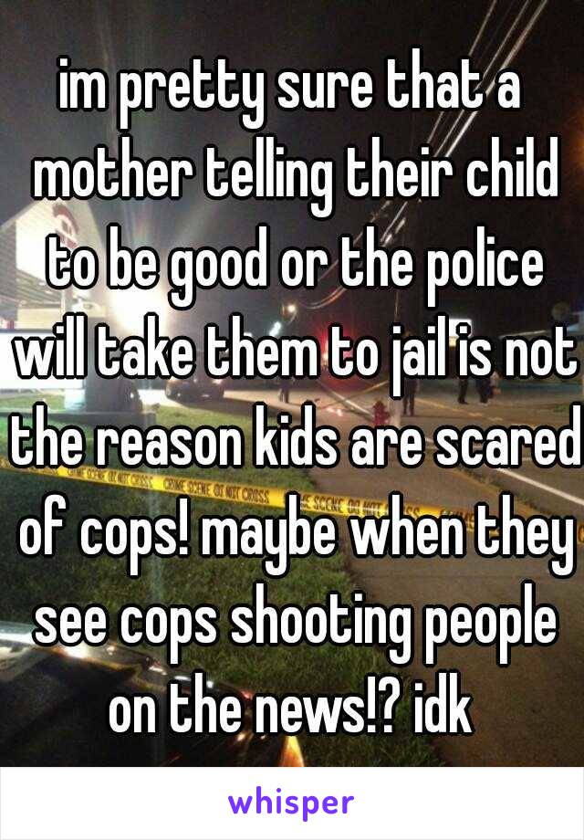 im pretty sure that a mother telling their child to be good or the police will take them to jail is not the reason kids are scared of cops! maybe when they see cops shooting people on the news!? idk 