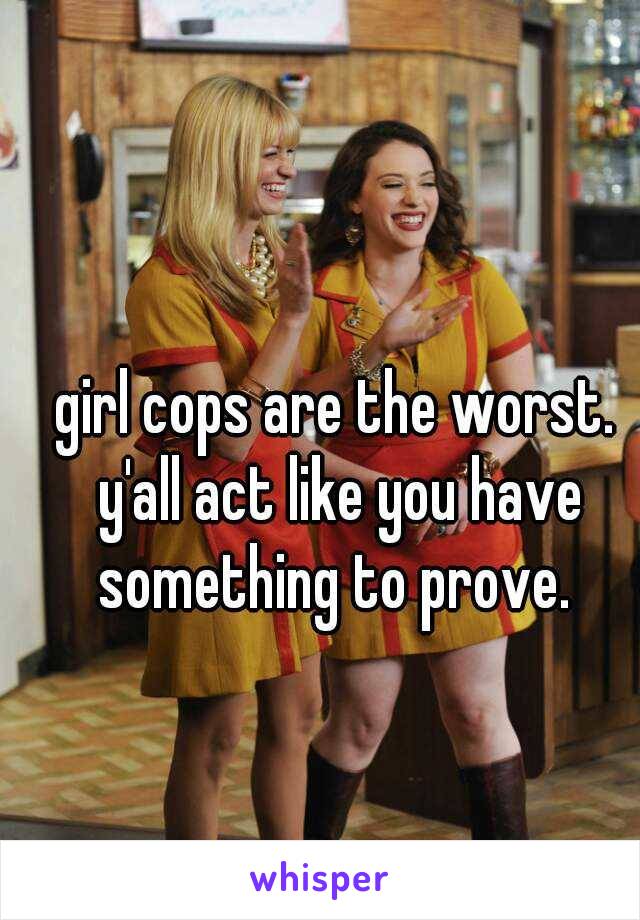 girl cops are the worst. y'all act like you have something to prove. 