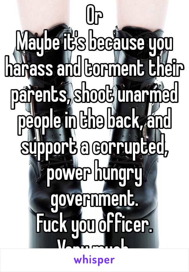 Or
Maybe it's because you harass and torment their parents, shoot unarmed people in the back, and support a corrupted, power hungry government.
Fuck you officer.
Very much.