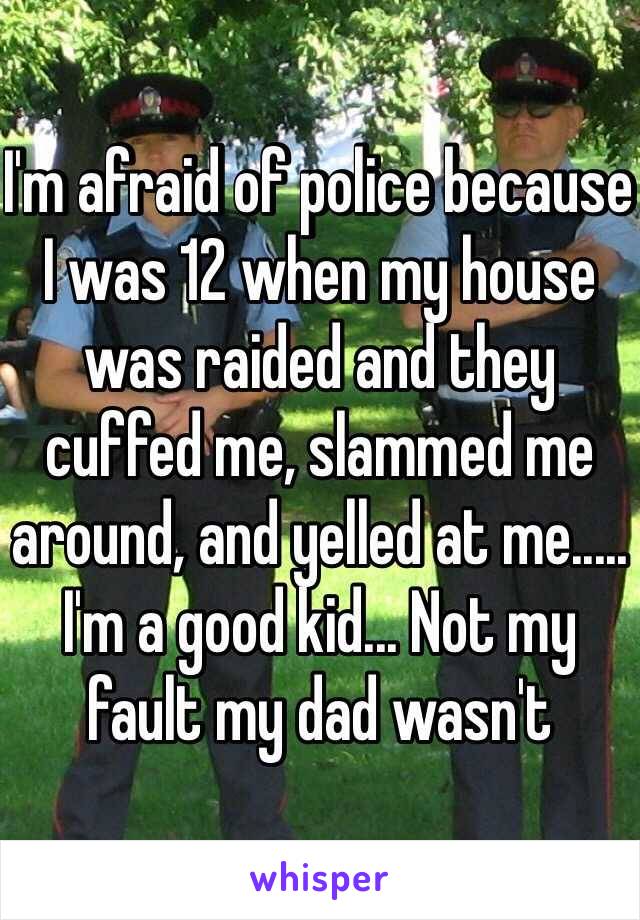 I'm afraid of police because I was 12 when my house was raided and they cuffed me, slammed me around, and yelled at me..... I'm a good kid... Not my fault my dad wasn't 