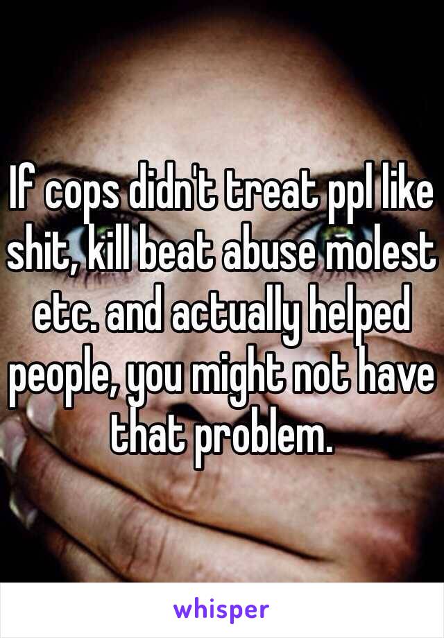 If cops didn't treat ppl like shit, kill beat abuse molest etc. and actually helped people, you might not have that problem. 