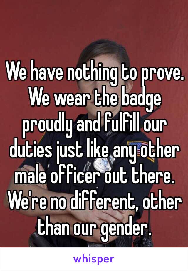 We have nothing to prove. We wear the badge proudly and fulfill our duties just like any other male officer out there. We're no different, other than our gender.