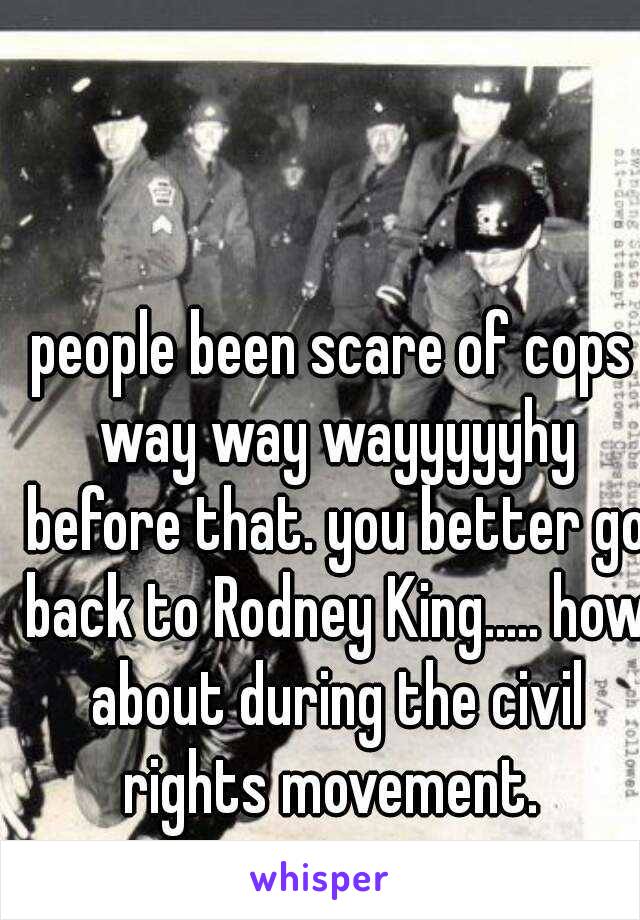 people been scare of cops way way wayyyyyhy before that. you better go back to Rodney King..... how about during the civil rights movement. 