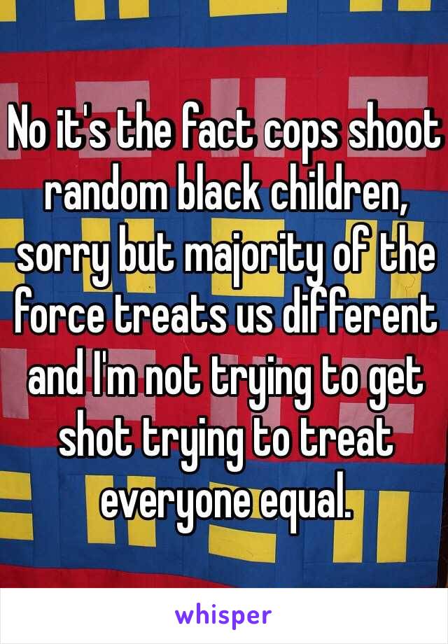 No it's the fact cops shoot random black children, sorry but majority of the force treats us different and I'm not trying to get shot trying to treat everyone equal.