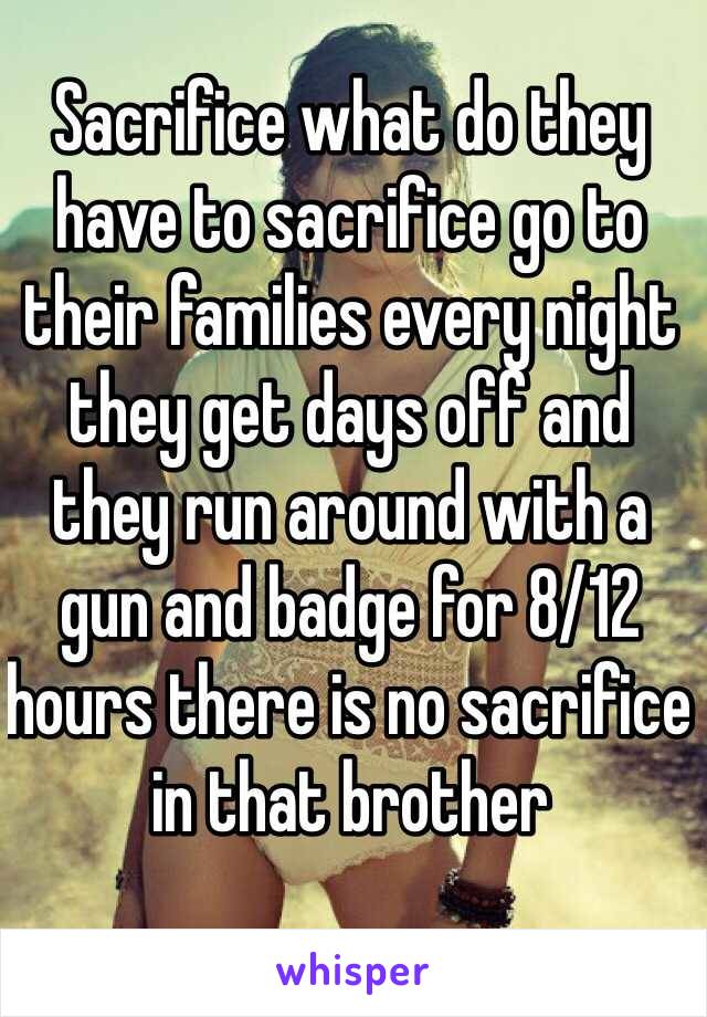 Sacrifice what do they have to sacrifice go to their families every night they get days off and they run around with a gun and badge for 8/12 hours there is no sacrifice in that brother 