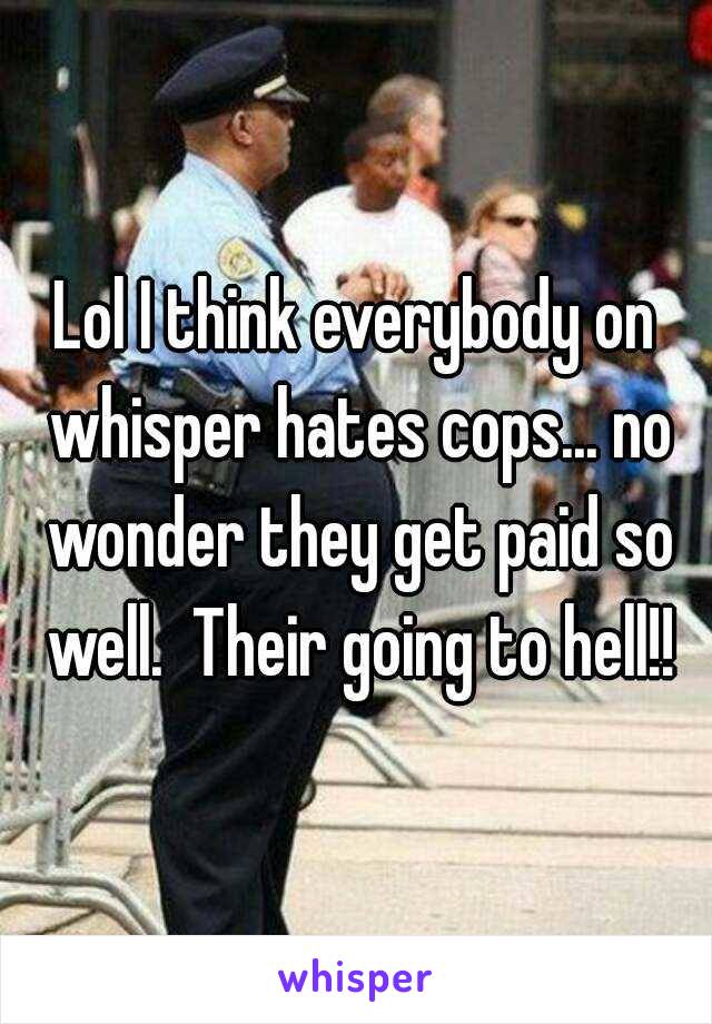 Lol I think everybody on whisper hates cops... no wonder they get paid so well.  Their going to hell!!