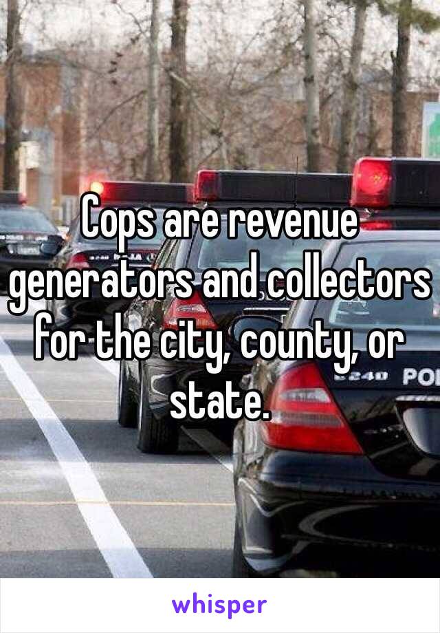 Cops are revenue generators and collectors for the city, county, or state.