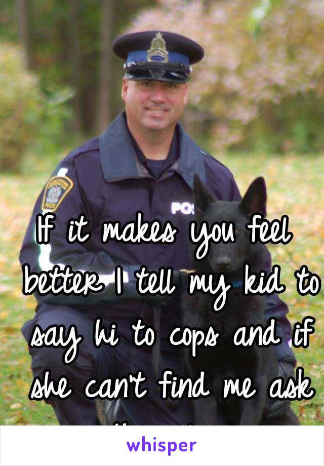 If it makes you feel better I tell my kid to say hi to cops and if she can't find me ask the police.