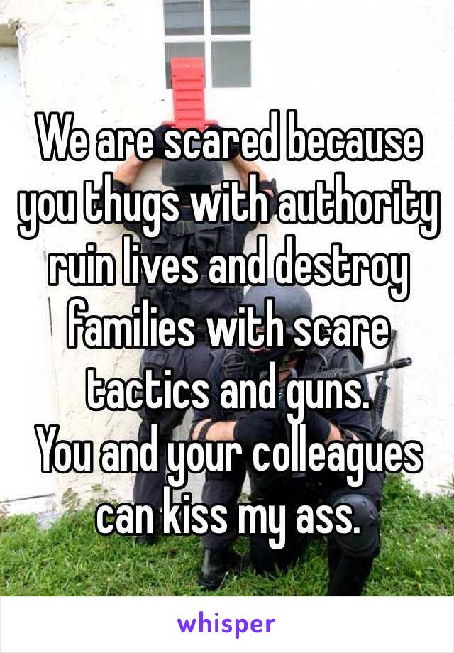 We are scared because you thugs with authority ruin lives and destroy families with scare tactics and guns. 
You and your colleagues can kiss my ass. 