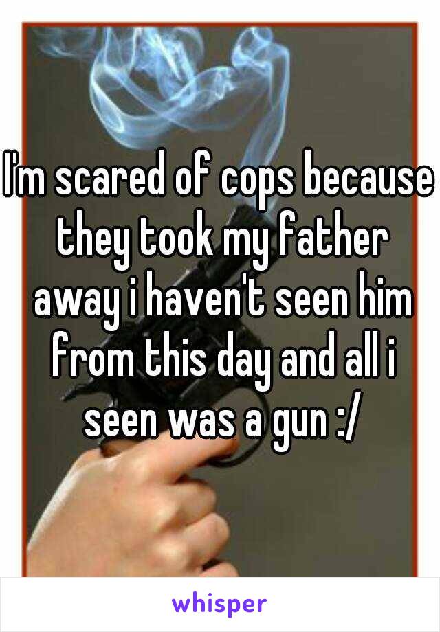 I'm scared of cops because they took my father away i haven't seen him from this day and all i seen was a gun :/