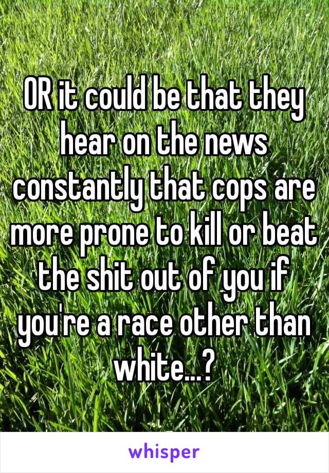 OR it could be that they hear on the news constantly that cops are more prone to kill or beat the shit out of you if you're a race other than white...?